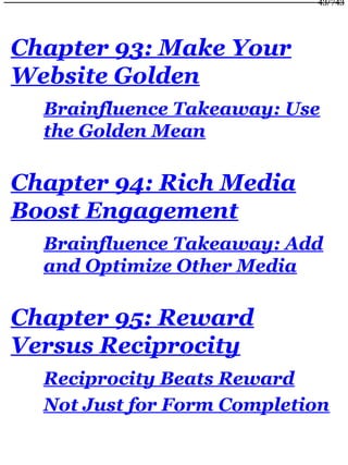 Chapter 93: Make Your
Website Golden
Brainfluence Takeaway: Use
the Golden Mean
Chapter 94: Rich Media
Boost Engagement
Brainfluence Takeaway: Add
and Optimize Other Media
Chapter 95: Reward
Versus Reciprocity
Reciprocity Beats Reward
Not Just for Form Completion
43/743
 