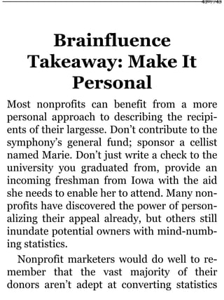 Brainfluence
Takeaway: Make It
Personal
Most nonprofits can benefit from a more
personal approach to describing the recipi-
ents of their largesse. Don’t contribute to the
symphony’s general fund; sponsor a cellist
named Marie. Don’t just write a check to the
university you graduated from, provide an
incoming freshman from Iowa with the aid
she needs to enable her to attend. Many non-
profits have discovered the power of person-
alizing their appeal already, but others still
inundate potential owners with mind-numb-
ing statistics.
Nonprofit marketers would do well to re-
member that the vast majority of their
donors aren’t adept at converting statistics
430/743
 