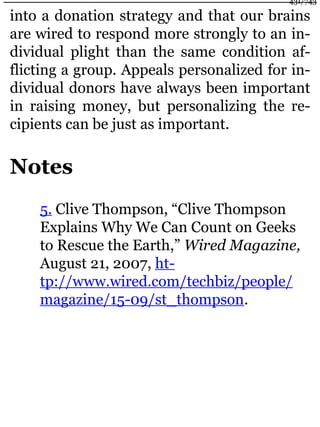 into a donation strategy and that our brains
are wired to respond more strongly to an in-
dividual plight than the same condition af-
flicting a group. Appeals personalized for in-
dividual donors have always been important
in raising money, but personalizing the re-
cipients can be just as important.
Notes
5. Clive Thompson, “Clive Thompson
Explains Why We Can Count on Geeks
to Rescue the Earth,” Wired Magazine,
August 21, 2007, ht-
tp://www.wired.com/techbiz/people/
magazine/15-09/st_thompson.
431/743
 