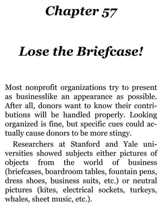 Chapter 57
Lose the Briefcase!
Most nonprofit organizations try to present
as businesslike an appearance as possible.
After all, donors want to know their contri-
butions will be handled properly. Looking
organized is fine, but specific cues could ac-
tually cause donors to be more stingy.
Researchers at Stanford and Yale uni-
versities showed subjects either pictures of
objects from the world of business
(briefcases, boardroom tables, fountain pens,
dress shoes, business suits, etc.) or neutral
pictures (kites, electrical sockets, turkeys,
whales, sheet music, etc.).
 