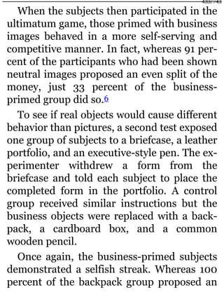 When the subjects then participated in the
ultimatum game, those primed with business
images behaved in a more self-serving and
competitive manner. In fact, whereas 91 per-
cent of the participants who had been shown
neutral images proposed an even split of the
money, just 33 percent of the business-
primed group did so.6
To see if real objects would cause different
behavior than pictures, a second test exposed
one group of subjects to a briefcase, a leather
portfolio, and an executive-style pen. The ex-
perimenter withdrew a form from the
briefcase and told each subject to place the
completed form in the portfolio. A control
group received similar instructions but the
business objects were replaced with a back-
pack, a cardboard box, and a common
wooden pencil.
Once again, the business-primed subjects
demonstrated a selfish streak. Whereas 100
percent of the backpack group proposed an
433/743
 