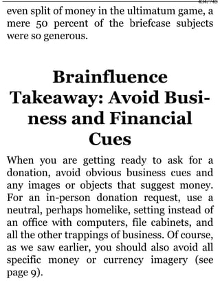 even split of money in the ultimatum game, a
mere 50 percent of the briefcase subjects
were so generous.
Brainfluence
Takeaway: Avoid Busi-
ness and Financial
Cues
When you are getting ready to ask for a
donation, avoid obvious business cues and
any images or objects that suggest money.
For an in-person donation request, use a
neutral, perhaps homelike, setting instead of
an office with computers, file cabinets, and
all the other trappings of business. Of course,
as we saw earlier, you should also avoid all
specific money or currency imagery (see
page 9).
434/743
 