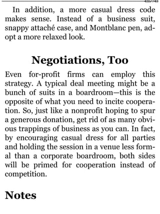 In addition, a more casual dress code
makes sense. Instead of a business suit,
snappy attaché case, and Montblanc pen, ad-
opt a more relaxed look.
Negotiations, Too
Even for-profit firms can employ this
strategy. A typical deal meeting might be a
bunch of suits in a boardroom—this is the
opposite of what you need to incite coopera-
tion. So, just like a nonprofit hoping to spur
a generous donation, get rid of as many obvi-
ous trappings of business as you can. In fact,
by encouraging casual dress for all parties
and holding the session in a venue less form-
al than a corporate boardroom, both sides
will be primed for cooperation instead of
competition.
Notes
435/743
 