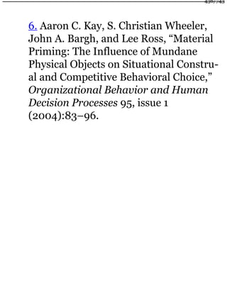 6. Aaron C. Kay, S. Christian Wheeler,
John A. Bargh, and Lee Ross, “Material
Priming: The Influence of Mundane
Physical Objects on Situational Constru-
al and Competitive Behavioral Choice,”
Organizational Behavior and Human
Decision Processes 95, issue 1
(2004):83–96.
436/743
 