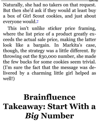 Naturally, she had no takers on that request.
But then she’d ask if they would at least buy
a box of Girl Scout cookies, and just about
everyone would.7
This isn’t unlike sticker price framing,
where the list price of a product greatly ex-
ceeds the actual sale price, making the latter
look like a bargain. In Markita’s case,
though, the strategy was a little different. By
throwing out the $30,000 number, she made
the few bucks for some cookies seem trivial.
(I’m sure the fact that the message was de-
livered by a charming little girl helped as
well!)
Brainfluence
Takeaway: Start With a
Big Number
438/743
 