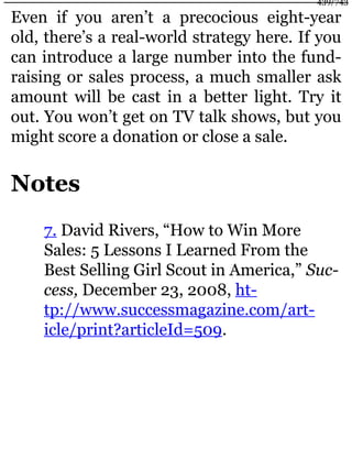 Even if you aren’t a precocious eight-year
old, there’s a real-world strategy here. If you
can introduce a large number into the fund-
raising or sales process, a much smaller ask
amount will be cast in a better light. Try it
out. You won’t get on TV talk shows, but you
might score a donation or close a sale.
Notes
7. David Rivers, “How to Win More
Sales: 5 Lessons I Learned From the
Best Selling Girl Scout in America,” Suc-
cess, December 23, 2008, ht-
tp://www.successmagazine.com/art-
icle/print?articleId=509.
439/743
 