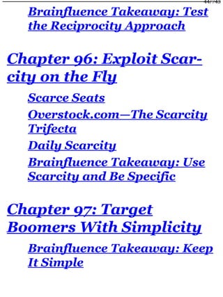 Brainfluence Takeaway: Test
the Reciprocity Approach
Chapter 96: Exploit Scar-
city on the Fly
Scarce Seats
Overstock.com—The Scarcity
Trifecta
Daily Scarcity
Brainfluence Takeaway: Use
Scarcity and Be Specific
Chapter 97: Target
Boomers With Simplicity
Brainfluence Takeaway: Keep
It Simple
44/743
 