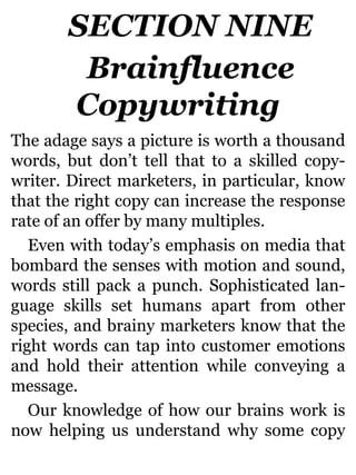 SECTION NINE
Brainfluence
Copywriting
The adage says a picture is worth a thousand
words, but don’t tell that to a skilled copy-
writer. Direct marketers, in particular, know
that the right copy can increase the response
rate of an offer by many multiples.
Even with today’s emphasis on media that
bombard the senses with motion and sound,
words still pack a punch. Sophisticated lan-
guage skills set humans apart from other
species, and brainy marketers know that the
right words can tap into customer emotions
and hold their attention while conveying a
message.
Our knowledge of how our brains work is
now helping us understand why some copy
 
