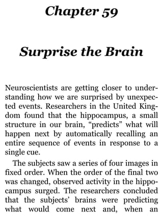 Chapter 59
Surprise the Brain
Neuroscientists are getting closer to under-
standing how we are surprised by unexpec-
ted events. Researchers in the United King-
dom found that the hippocampus, a small
structure in our brain, “predicts” what will
happen next by automatically recalling an
entire sequence of events in response to a
single cue.
The subjects saw a series of four images in
fixed order. When the order of the final two
was changed, observed activity in the hippo-
campus surged. The researchers concluded
that the subjects’ brains were predicting
what would come next and, when an
 