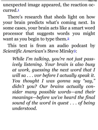 unexpected image appeared, the reaction oc-
curred.1
There’s research that sheds light on how
your brain predicts what’s coming next. In
some cases, your brain acts like a smart word
processor that suggests words you might
want as you begin to type them.2
This text is from an audio podcast by
Scientific American’s Steve Mirsky3:
While I’m talking, you’re not just pass-
ively listening. Your brain is also busy
at work, guessing the next word that I
will sa . . . vor before I actually speak it.
You thought I was gonna say “say,”
didn’t you? Our brains actually con-
sider many possible words—and their
meanings—before we’ve heard the final
sound of the word in quest . . . of being
understood.
443/743
 