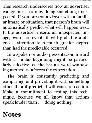 This research underscores how an advertiser
can get a reaction by doing something unex-
pected. If you present a viewer with a famili-
ar image or situation, that person’s brain will
automatically predict what will happen next.
If the advertiser inserts an unexpected im-
age, word, or event, it will grab the audi-
ence’s attention to a much greater degree
than had the predictable occurred.
In a spoken or audio presentation, a word
with a similar beginning might be particu-
larly effective, as the brain’s word-winnow-
ing method reinforces the expectation.
The brain is constantly predicting and
comparing, and providing it with something
other than it predicted will cause a reaction.
Make a commitment to testing this tech-
nique, because we all know that actions
speak louder than . . . doing nothing!
Notes
445/743
 