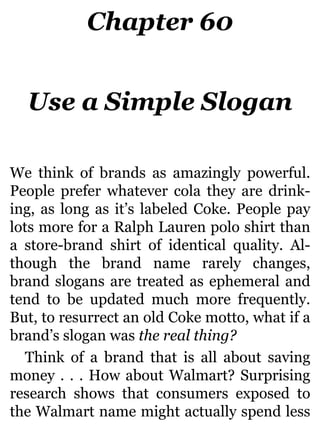 Chapter 60
Use a Simple Slogan
We think of brands as amazingly powerful.
People prefer whatever cola they are drink-
ing, as long as it’s labeled Coke. People pay
lots more for a Ralph Lauren polo shirt than
a store-brand shirt of identical quality. Al-
though the brand name rarely changes,
brand slogans are treated as ephemeral and
tend to be updated much more frequently.
But, to resurrect an old Coke motto, what if a
brand’s slogan was the real thing?
Think of a brand that is all about saving
money . . . How about Walmart? Surprising
research shows that consumers exposed to
the Walmart name might actually spend less
 