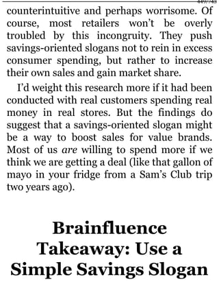 counterintuitive and perhaps worrisome. Of
course, most retailers won’t be overly
troubled by this incongruity. They push
savings-oriented slogans not to rein in excess
consumer spending, but rather to increase
their own sales and gain market share.
I’d weight this research more if it had been
conducted with real customers spending real
money in real stores. But the findings do
suggest that a savings-oriented slogan might
be a way to boost sales for value brands.
Most of us are willing to spend more if we
think we are getting a deal (like that gallon of
mayo in your fridge from a Sam’s Club trip
two years ago).
Brainfluence
Takeaway: Use a
Simple Savings Slogan
449/743
 