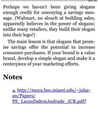 Perhaps we haven’t been giving slogans
enough credit for conveying a savings mes-
sage. (Walmart, no slouch at building sales,
apparently believes in the power of slogans;
unlike many retailers, they build their slogan
into their logo!)
The main lesson is that slogans that prom-
ise savings offer the potential to increase
consumer purchases. If your brand is a value
brand, develop a simple slogan and make it a
centerpiece of your marketing efforts.
Notes
4. http://moya.bus.miami.edu/~jular-
an/Papers/
PE_LaranDaltonAndrade_JCR.pdf?
450/743
 