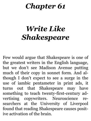 Chapter 61
Write Like
Shakespeare
Few would argue that Shakespeare is one of
the greatest writers in the English language,
but we don’t see Madison Avenue putting
much of their copy in sonnet form. And al-
though I don’t expect to see a surge in the
use of iambic pentameter in print ads, it
turns out that Shakespeare may have
something to teach twenty-first-century ad-
vertising copywriters. Neuroscience re-
searchers at the University of Liverpool
found that reading Shakespeare causes posit-
ive activation of the brain.
 