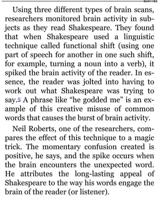 Using three different types of brain scans,
researchers monitored brain activity in sub-
jects as they read Shakespeare. They found
that when Shakespeare used a linguistic
technique called functional shift (using one
part of speech for another in one such shift,
for example, turning a noun into a verb), it
spiked the brain activity of the reader. In es-
sence, the reader was jolted into having to
work out what Shakespeare was trying to
say.5 A phrase like “he godded me” is an ex-
ample of this creative misuse of common
words that causes the burst of brain activity.
Neil Roberts, one of the researchers, com-
pares the effect of this technique to a magic
trick. The momentary confusion created is
positive, he says, and the spike occurs when
the brain encounters the unexpected word.
He attributes the long-lasting appeal of
Shakespeare to the way his words engage the
brain of the reader (or listener).
452/743
 