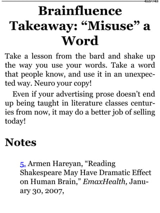 Brainfluence
Takeaway: “Misuse” a
Word
Take a lesson from the bard and shake up
the way you use your words. Take a word
that people know, and use it in an unexpec-
ted way. Neuro your copy!
Even if your advertising prose doesn’t end
up being taught in literature classes centur-
ies from now, it may do a better job of selling
today!
Notes
5. Armen Hareyan, “Reading
Shakespeare May Have Dramatic Effect
on Human Brain,” EmaxHealth, Janu-
ary 30, 2007,
453/743
 