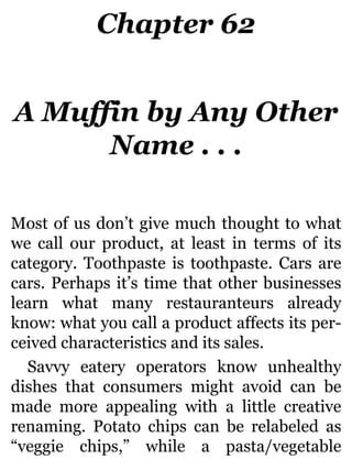 Chapter 62
A Muffin by Any Other
Name . . .
Most of us don’t give much thought to what
we call our product, at least in terms of its
category. Toothpaste is toothpaste. Cars are
cars. Perhaps it’s time that other businesses
learn what many restauranteurs already
know: what you call a product affects its per-
ceived characteristics and its sales.
Savvy eatery operators know unhealthy
dishes that consumers might avoid can be
made more appealing with a little creative
renaming. Potato chips can be relabeled as
“veggie chips,” while a pasta/vegetable
 