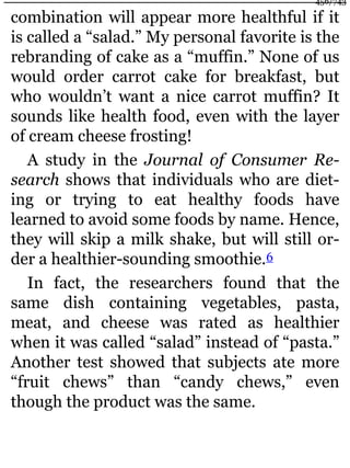 combination will appear more healthful if it
is called a “salad.” My personal favorite is the
rebranding of cake as a “muffin.” None of us
would order carrot cake for breakfast, but
who wouldn’t want a nice carrot muffin? It
sounds like health food, even with the layer
of cream cheese frosting!
A study in the Journal of Consumer Re-
search shows that individuals who are diet-
ing or trying to eat healthy foods have
learned to avoid some foods by name. Hence,
they will skip a milk shake, but will still or-
der a healthier-sounding smoothie.6
In fact, the researchers found that the
same dish containing vegetables, pasta,
meat, and cheese was rated as healthier
when it was called “salad” instead of “pasta.”
Another test showed that subjects ate more
“fruit chews” than “candy chews,” even
though the product was the same.
456/743
 
