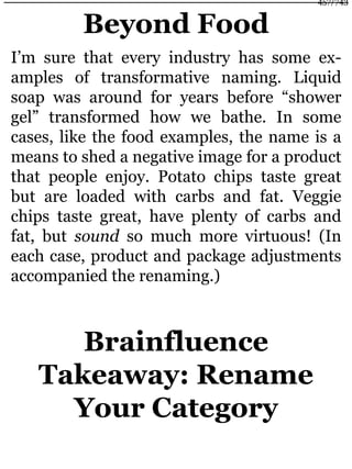 Beyond Food
I’m sure that every industry has some ex-
amples of transformative naming. Liquid
soap was around for years before “shower
gel” transformed how we bathe. In some
cases, like the food examples, the name is a
means to shed a negative image for a product
that people enjoy. Potato chips taste great
but are loaded with carbs and fat. Veggie
chips taste great, have plenty of carbs and
fat, but sound so much more virtuous! (In
each case, product and package adjustments
accompanied the renaming.)
Brainfluence
Takeaway: Rename
Your Category
457/743
 