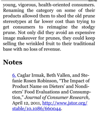 young, vigorous, health-oriented consumers.
Renaming the category on some of their
products allowed them to shed the old prune
stereotypes at far lower cost than trying to
get consumers to reimagine the stodgy
prune. Not only did they avoid an expensive
image makeover for prunes, they could keep
selling the wrinkled fruit to their traditional
base with no loss of revenue.
Notes
6. Caglar Irmak, Beth Vallen, and Ste-
fanie Rosen Robinson, “The Impact of
Product Name on Dieters’ and Nondi-
eters’ Food Evaluations and Consump-
tion,” Journal of Consumer Research,
April 12, 2011, http://www.jstor.org/
stable/10.1086/660044.
459/743
 