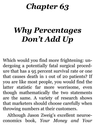 Chapter 63
Why Percentages
Don’t Add Up
Which would you find more frightening: un-
dergoing a potentially fatal surgical proced-
ure that has a 95 percent survival rate or one
that causes death in 1 out of 20 patients? If
you are like most people, you would find the
latter statistic far more worrisome, even
though mathematically the two statements
are the same. A variety of research shows
that marketers should choose carefully when
throwing numbers at their customers.
Although Jason Zweig’s excellent neuroe-
conomics book, Your Money and Your
 