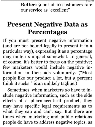 Better: 9 out of 10 customers rate
our service as “excellent”
Present Negative Data as
Percentages
If you must present negative information
(and are not bound legally to present it in a
particular way), expressing it as a percentage
may mute its impact somewhat. In general,
of course, it’s better to focus on the positive;
few marketers would include negative in-
formation in their ads voluntarily. (“Most
people like our product a lot, but 5 percent
think it sucks!” is an unlikely tagline.)
Sometimes, when marketers do have to in-
clude negative information, such as the side
effects of a pharmaceutical product, they
may have specific legal requirements as to
what they can and can’t say. But there are
times when marketing and public relations
people do have to address negative topics, as
463/743
 