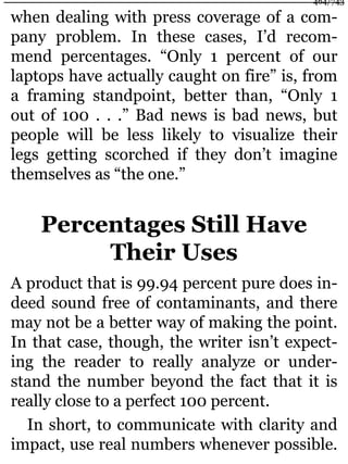 when dealing with press coverage of a com-
pany problem. In these cases, I’d recom-
mend percentages. “Only 1 percent of our
laptops have actually caught on fire” is, from
a framing standpoint, better than, “Only 1
out of 100 . . .” Bad news is bad news, but
people will be less likely to visualize their
legs getting scorched if they don’t imagine
themselves as “the one.”
Percentages Still Have
Their Uses
A product that is 99.94 percent pure does in-
deed sound free of contaminants, and there
may not be a better way of making the point.
In that case, though, the writer isn’t expect-
ing the reader to really analyze or under-
stand the number beyond the fact that it is
really close to a perfect 100 percent.
In short, to communicate with clarity and
impact, use real numbers whenever possible.
464/743
 