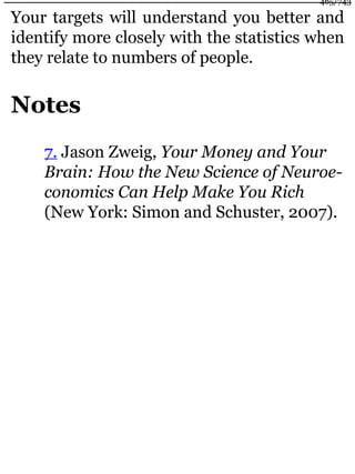 Your targets will understand you better and
identify more closely with the statistics when
they relate to numbers of people.
Notes
7. Jason Zweig, Your Money and Your
Brain: How the New Science of Neuroe-
conomics Can Help Make You Rich
(New York: Simon and Schuster, 2007).
465/743
 