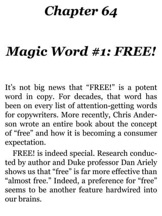 Chapter 64
Magic Word #1: FREE!
It’s not big news that “FREE!” is a potent
word in copy. For decades, that word has
been on every list of attention-getting words
for copywriters. More recently, Chris Ander-
son wrote an entire book about the concept
of “free” and how it is becoming a consumer
expectation.
FREE! is indeed special. Research conduc-
ted by author and Duke professor Dan Ariely
shows us that “free” is far more effective than
“almost free.” Indeed, a preference for “free”
seems to be another feature hardwired into
our brains.
 