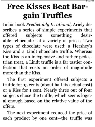 Free Kisses Beat Bar-
gain Truffles
In his book Predictably Irrational, Ariely de-
scribes a series of simple experiments that
offered subjects something desir-
able—chocolate—at a variety of prices. Two
types of chocolate were used: a Hershey’s
Kiss and a Lindt chocolate truffle. Whereas
the Kiss is an inexpensive and rather pedes-
trian treat, a Lindt truffle is a far tastier con-
fection that costs an order of magnitude
more than the Kiss.
The first experiment offered subjects a
truffle for 15 cents (about half its actual cost)
or a Kiss for 1 cent. Nearly three out of four
subjects chose the truffle, which seems logic-
al enough based on the relative value of the
offers.
The next experiment reduced the price of
each product by one cent—the truffle was
467/743
 