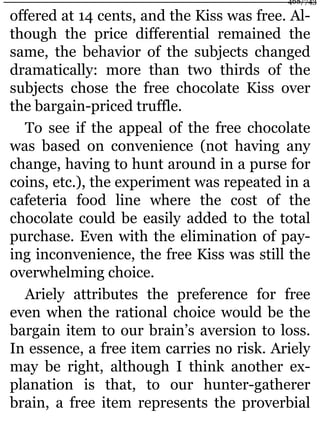 offered at 14 cents, and the Kiss was free. Al-
though the price differential remained the
same, the behavior of the subjects changed
dramatically: more than two thirds of the
subjects chose the free chocolate Kiss over
the bargain-priced truffle.
To see if the appeal of the free chocolate
was based on convenience (not having any
change, having to hunt around in a purse for
coins, etc.), the experiment was repeated in a
cafeteria food line where the cost of the
chocolate could be easily added to the total
purchase. Even with the elimination of pay-
ing inconvenience, the free Kiss was still the
overwhelming choice.
Ariely attributes the preference for free
even when the rational choice would be the
bargain item to our brain’s aversion to loss.
In essence, a free item carries no risk. Ariely
may be right, although I think another ex-
planation is that, to our hunter-gatherer
brain, a free item represents the proverbial
468/743
 