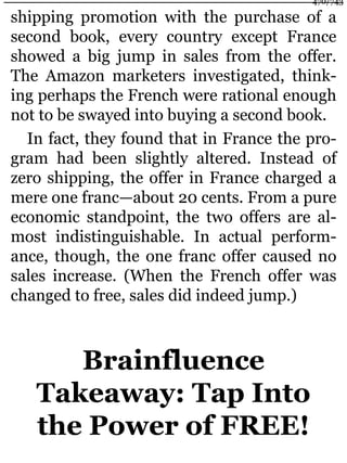 shipping promotion with the purchase of a
second book, every country except France
showed a big jump in sales from the offer.
The Amazon marketers investigated, think-
ing perhaps the French were rational enough
not to be swayed into buying a second book.
In fact, they found that in France the pro-
gram had been slightly altered. Instead of
zero shipping, the offer in France charged a
mere one franc—about 20 cents. From a pure
economic standpoint, the two offers are al-
most indistinguishable. In actual perform-
ance, though, the one franc offer caused no
sales increase. (When the French offer was
changed to free, sales did indeed jump.)
Brainfluence
Takeaway: Tap Into
the Power of FREE!
470/743
 