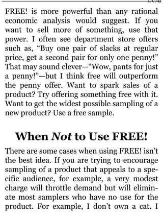 FREE! is more powerful than any rational
economic analysis would suggest. If you
want to sell more of something, use that
power. I often see department store offers
such as, “Buy one pair of slacks at regular
price, get a second pair for only one penny!”
That may sound clever—“Wow, pants for just
a penny!”—but I think free will outperform
the penny offer. Want to spark sales of a
product? Try offering something free with it.
Want to get the widest possible sampling of a
new product? Use a free sample.
When Not to Use FREE!
There are some cases when using FREE! isn’t
the best idea. If you are trying to encourage
sampling of a product that appeals to a spe-
cific audience, for example, a very modest
charge will throttle demand but will elimin-
ate most samplers who have no use for the
product. For example, I don’t own a cat. I
471/743
 