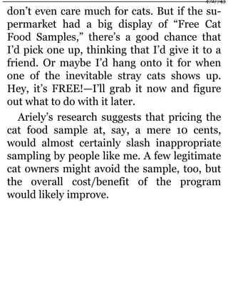don’t even care much for cats. But if the su-
permarket had a big display of “Free Cat
Food Samples,” there’s a good chance that
I’d pick one up, thinking that I’d give it to a
friend. Or maybe I’d hang onto it for when
one of the inevitable stray cats shows up.
Hey, it’s FREE!—I’ll grab it now and figure
out what to do with it later.
Ariely’s research suggests that pricing the
cat food sample at, say, a mere 10 cents,
would almost certainly slash inappropriate
sampling by people like me. A few legitimate
cat owners might avoid the sample, too, but
the overall cost/benefit of the program
would likely improve.
472/743
 