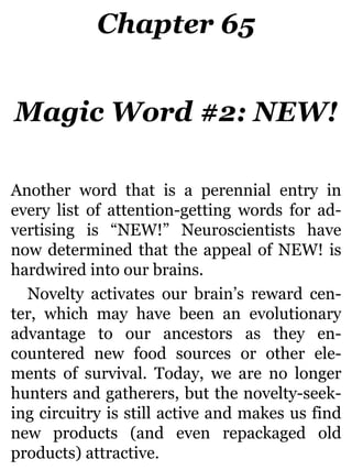 Chapter 65
Magic Word #2: NEW!
Another word that is a perennial entry in
every list of attention-getting words for ad-
vertising is “NEW!” Neuroscientists have
now determined that the appeal of NEW! is
hardwired into our brains.
Novelty activates our brain’s reward cen-
ter, which may have been an evolutionary
advantage to our ancestors as they en-
countered new food sources or other ele-
ments of survival. Today, we are no longer
hunters and gatherers, but the novelty-seek-
ing circuitry is still active and makes us find
new products (and even repackaged old
products) attractive.
 