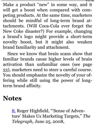 Make a product “new” in some way, and it
will get a boost when compared with com-
peting products. At the same time, marketers
should be mindful of long-term brand at-
tachments. (Will Coca-Cola ever forget the
New Coke disaster?) For example, changing
a brand’s logo might provide a short-term
novelty boost, but it might also weaken
brand familiarity and attachment.
Since we know that brain scans show that
familiar brands cause higher levels of brain
activation than unfamiliar ones (see page
53), marketers need to steer a careful course.
You should emphasize the novelty of your of-
fering while still using the power of long-
term brand affinity.
Notes
8. Roger Highfield, “‘Sense of Adven-
ture’ Makes Us Marketing Targets,” The
Telegraph, June 25, 2008,
475/743
 