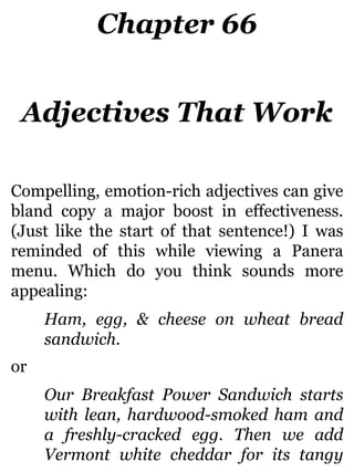 Chapter 66
Adjectives That Work
Compelling, emotion-rich adjectives can give
bland copy a major boost in effectiveness.
(Just like the start of that sentence!) I was
reminded of this while viewing a Panera
menu. Which do you think sounds more
appealing:
Ham, egg, & cheese on wheat bread
sandwich.
or
Our Breakfast Power Sandwich starts
with lean, hardwood-smoked ham and
a freshly-cracked egg. Then we add
Vermont white cheddar for its tangy
 