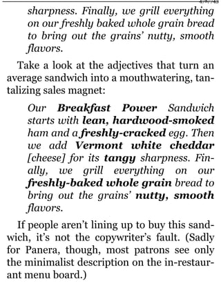 sharpness. Finally, we grill everything
on our freshly baked whole grain bread
to bring out the grains’ nutty, smooth
flavors.
Take a look at the adjectives that turn an
average sandwich into a mouthwatering, tan-
talizing sales magnet:
Our Breakfast Power Sandwich
starts with lean, hardwood-smoked
ham and a freshly-cracked egg. Then
we add Vermont white cheddar
[cheese] for its tangy sharpness. Fin-
ally, we grill everything on our
freshly-baked whole grain bread to
bring out the grains’ nutty, smooth
flavors.
If people aren’t lining up to buy this sand-
wich, it’s not the copywriter’s fault. (Sadly
for Panera, though, most patrons see only
the minimalist description on the in-restaur-
ant menu board.)
478/743
 