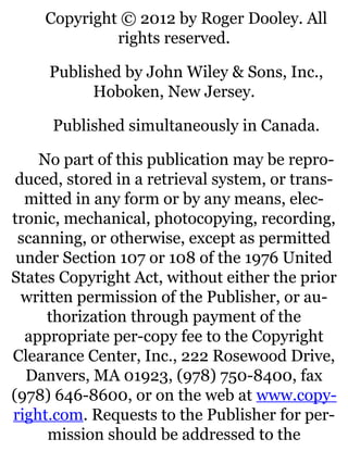 Copyright © 2012 by Roger Dooley. All
rights reserved.
Published by John Wiley & Sons, Inc.,
Hoboken, New Jersey.
Published simultaneously in Canada.
No part of this publication may be repro-
duced, stored in a retrieval system, or trans-
mitted in any form or by any means, elec-
tronic, mechanical, photocopying, recording,
scanning, or otherwise, except as permitted
under Section 107 or 108 of the 1976 United
States Copyright Act, without either the prior
written permission of the Publisher, or au-
thorization through payment of the
appropriate per-copy fee to the Copyright
Clearance Center, Inc., 222 Rosewood Drive,
Danvers, MA 01923, (978) 750-8400, fax
(978) 646-8600, or on the web at www.copy-
right.com. Requests to the Publisher for per-
mission should be addressed to the
 