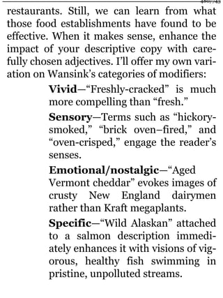 restaurants. Still, we can learn from what
those food establishments have found to be
effective. When it makes sense, enhance the
impact of your descriptive copy with care-
fully chosen adjectives. I’ll offer my own vari-
ation on Wansink’s categories of modifiers:
Vivid—“Freshly-cracked” is much
more compelling than “fresh.”
Sensory—Terms such as “hickory-
smoked,” “brick oven–fired,” and
“oven-crisped,” engage the reader’s
senses.
Emotional/nostalgic—“Aged
Vermont cheddar” evokes images of
crusty New England dairymen
rather than Kraft megaplants.
Specific—“Wild Alaskan” attached
to a salmon description immedi-
ately enhances it with visions of vig-
orous, healthy fish swimming in
pristine, unpolluted streams.
480/743
 