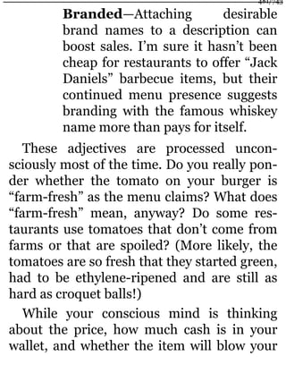 Branded—Attaching desirable
brand names to a description can
boost sales. I’m sure it hasn’t been
cheap for restaurants to offer “Jack
Daniels” barbecue items, but their
continued menu presence suggests
branding with the famous whiskey
name more than pays for itself.
These adjectives are processed uncon-
sciously most of the time. Do you really pon-
der whether the tomato on your burger is
“farm-fresh” as the menu claims? What does
“farm-fresh” mean, anyway? Do some res-
taurants use tomatoes that don’t come from
farms or that are spoiled? (More likely, the
tomatoes are so fresh that they started green,
had to be ethylene-ripened and are still as
hard as croquet balls!)
While your conscious mind is thinking
about the price, how much cash is in your
wallet, and whether the item will blow your
481/743
 