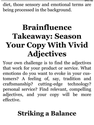 diet, those sensory and emotional terms are
being processed in the background.
Brainfluence
Takeaway: Season
Your Copy With Vivid
Adjectives
Your own challenge is to find the adjectives
that work for your product or service. What
emotions do you want to evoke in your cus-
tomers? A feeling of, say, tradition and
craftsmanship? cutting-edge technology?
personal service? Find relevant, compelling
adjectives, and your copy will be more
effective.
Striking a Balance
482/743
 