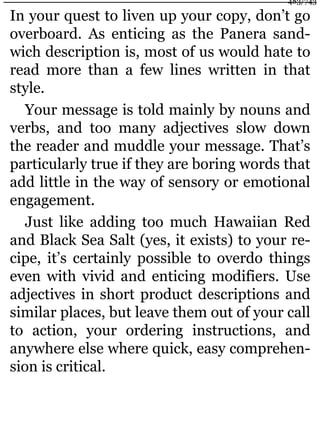 In your quest to liven up your copy, don’t go
overboard. As enticing as the Panera sand-
wich description is, most of us would hate to
read more than a few lines written in that
style.
Your message is told mainly by nouns and
verbs, and too many adjectives slow down
the reader and muddle your message. That’s
particularly true if they are boring words that
add little in the way of sensory or emotional
engagement.
Just like adding too much Hawaiian Red
and Black Sea Salt (yes, it exists) to your re-
cipe, it’s certainly possible to overdo things
even with vivid and enticing modifiers. Use
adjectives in short product descriptions and
similar places, but leave them out of your call
to action, your ordering instructions, and
anywhere else where quick, easy comprehen-
sion is critical.
483/743
 