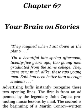 Chapter 67
Your Brain on Stories
“They laughed when I sat down at the
piano . . .”
“On a beautiful late spring afternoon,
twenty-five years ago, two young men
graduated from the same college. They
were very much alike, these two young
men. Both had been better than average
students . . .”
Advertising buffs instantly recognize these
two opening lines. The first is from an ad
penned by the legendary John Caples pro-
moting music lessons by mail. The second is
the beginning of a Martin Conroy–written
 