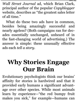 Wall Street Journal ad, which Brian Clark,
principal author of the popular Copyblogger
website, describes as “the greatest sales letter
of all time.”
What do these two ads have in common,
besides being amazingly successful and
nearly ageless? (Both campaigns ran for dec-
ades essentially unchanged, unheard of in
the fast-changing world of advertising.) The
answer is simple: these unusually effective
ads each tell a story.
Why Stories Engage
Our Brain
Evolutionary psychologists think our brains’
affinity for stories is hardwired and that it
provided early humans a significant advant-
age over other species. While most animals
learn by experience—“the red bumpy fruit
makes you sick,” for example—humans can
486/743
 