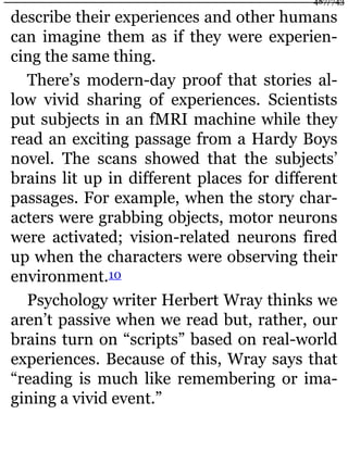describe their experiences and other humans
can imagine them as if they were experien-
cing the same thing.
There’s modern-day proof that stories al-
low vivid sharing of experiences. Scientists
put subjects in an fMRI machine while they
read an exciting passage from a Hardy Boys
novel. The scans showed that the subjects’
brains lit up in different places for different
passages. For example, when the story char-
acters were grabbing objects, motor neurons
were activated; vision-related neurons fired
up when the characters were observing their
environment.10
Psychology writer Herbert Wray thinks we
aren’t passive when we read but, rather, our
brains turn on “scripts” based on real-world
experiences. Because of this, Wray says that
“reading is much like remembering or ima-
gining a vivid event.”
487/743
 