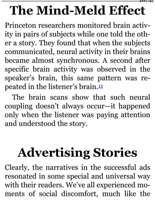 The Mind-Meld Effect
Princeton researchers monitored brain activ-
ity in pairs of subjects while one told the oth-
er a story. They found that when the subjects
communicated, neural activity in their brains
became almost synchronous. A second after
specific brain activity was observed in the
speaker’s brain, this same pattern was re-
peated in the listener’s brain.11
The brain scans show that such neural
coupling doesn’t always occur—it happened
only when the listener was paying attention
and understood the story.
Advertising Stories
Clearly, the narratives in the successful ads
resonated in some special and universal way
with their readers. We’ve all experienced mo-
ments of social discomfort, much like the
488/743
 