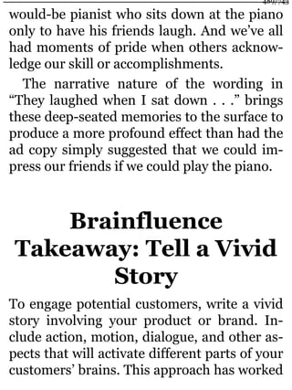 would-be pianist who sits down at the piano
only to have his friends laugh. And we’ve all
had moments of pride when others acknow-
ledge our skill or accomplishments.
The narrative nature of the wording in
“They laughed when I sat down . . .” brings
these deep-seated memories to the surface to
produce a more profound effect than had the
ad copy simply suggested that we could im-
press our friends if we could play the piano.
Brainfluence
Takeaway: Tell a Vivid
Story
To engage potential customers, write a vivid
story involving your product or brand. In-
clude action, motion, dialogue, and other as-
pects that will activate different parts of your
customers’ brains. This approach has worked
489/743
 