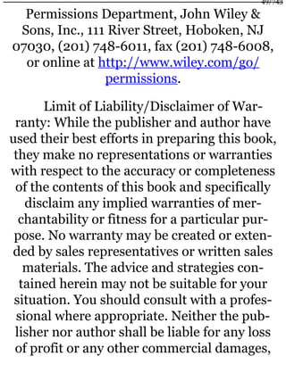 Permissions Department, John Wiley &
Sons, Inc., 111 River Street, Hoboken, NJ
07030, (201) 748-6011, fax (201) 748-6008,
or online at http://www.wiley.com/go/
permissions.
Limit of Liability/Disclaimer of War-
ranty: While the publisher and author have
used their best efforts in preparing this book,
they make no representations or warranties
with respect to the accuracy or completeness
of the contents of this book and specifically
disclaim any implied warranties of mer-
chantability or fitness for a particular pur-
pose. No warranty may be created or exten-
ded by sales representatives or written sales
materials. The advice and strategies con-
tained herein may not be suitable for your
situation. You should consult with a profes-
sional where appropriate. Neither the pub-
lisher nor author shall be liable for any loss
of profit or any other commercial damages,
49/743
 